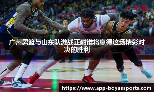 广州男篮与山东队激战正酣谁将赢得这场精彩对决的胜利