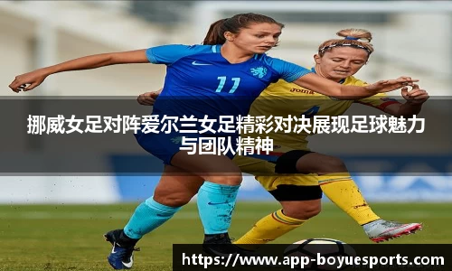 挪威女足对阵爱尔兰女足精彩对决展现足球魅力与团队精神